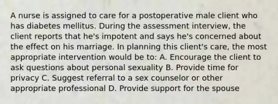 A nurse is assigned to care for a postoperative male client who has diabetes mellitus. During the assessment interview, the client reports that he's impotent and says he's concerned about the effect on his marriage. In planning this client's care, the most appropriate intervention would be to: A. Encourage the client to ask questions about personal sexuality B. Provide time for privacy C. Suggest referral to a sex counselor or other appropriate professional D. Provide support for the spouse