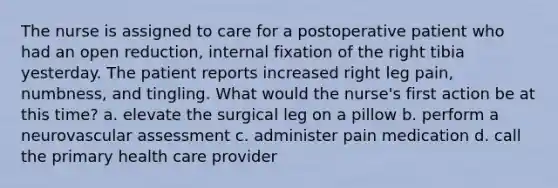 The nurse is assigned to care for a postoperative patient who had an open reduction, internal fixation of the right tibia yesterday. The patient reports increased right leg pain, numbness, and tingling. What would the nurse's first action be at this time? a. elevate the surgical leg on a pillow b. perform a neurovascular assessment c. administer pain medication d. call the primary health care provider