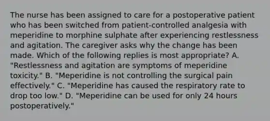 The nurse has been assigned to care for a postoperative patient who has been switched from patient-controlled analgesia with meperidine to morphine sulphate after experiencing restlessness and agitation. The caregiver asks why the change has been made. Which of the following replies is most appropriate? A. "Restlessness and agitation are symptoms of meperidine toxicity." B. "Meperidine is not controlling the surgical pain effectively." C. "Meperidine has caused the respiratory rate to drop too low." D. "Meperidine can be used for only 24 hours postoperatively."