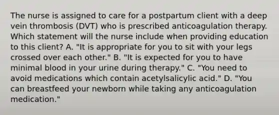 The nurse is assigned to care for a postpartum client with a deep vein thrombosis (DVT) who is prescribed anticoagulation therapy. Which statement will the nurse include when providing education to this client? A. "It is appropriate for you to sit with your legs crossed over each other." B. "It is expected for you to have minimal blood in your urine during therapy." C. "You need to avoid medications which contain acetylsalicylic acid." D. "You can breastfeed your newborn while taking any anticoagulation medication."