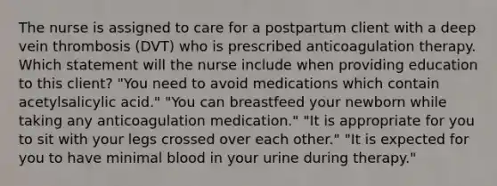 The nurse is assigned to care for a postpartum client with a deep vein thrombosis (DVT) who is prescribed anticoagulation therapy. Which statement will the nurse include when providing education to this client? "You need to avoid medications which contain acetylsalicylic acid." "You can breastfeed your newborn while taking any anticoagulation medication." "It is appropriate for you to sit with your legs crossed over each other." "It is expected for you to have minimal blood in your urine during therapy."