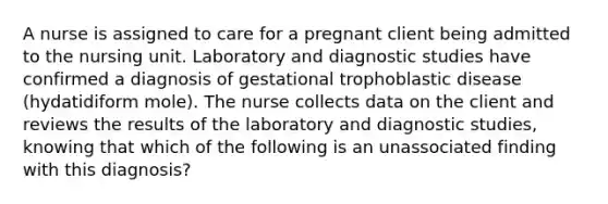 A nurse is assigned to care for a pregnant client being admitted to the nursing unit. Laboratory and diagnostic studies have confirmed a diagnosis of gestational trophoblastic disease (hydatidiform mole). The nurse collects data on the client and reviews the results of the laboratory and diagnostic studies, knowing that which of the following is an unassociated finding with this diagnosis?