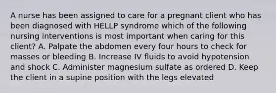 A nurse has been assigned to care for a pregnant client who has been diagnosed with HELLP syndrome which of the following nursing interventions is most important when caring for this client? A. Palpate the abdomen every four hours to check for masses or bleeding B. Increase IV fluids to avoid hypotension and shock C. Administer magnesium sulfate as ordered D. Keep the client in a supine position with the legs elevated