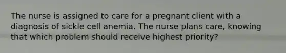 The nurse is assigned to care for a pregnant client with a diagnosis of sickle cell anemia. The nurse plans care, knowing that which problem should receive highest priority?