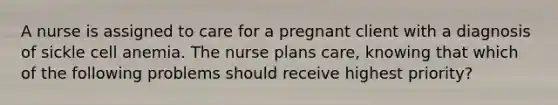 A nurse is assigned to care for a pregnant client with a diagnosis of sickle cell anemia. The nurse plans care, knowing that which of the following problems should receive highest priority?