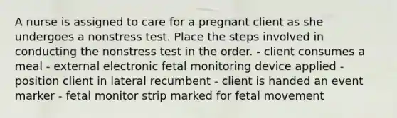 A nurse is assigned to care for a pregnant client as she undergoes a nonstress test. Place the steps involved in conducting the nonstress test in the order. - client consumes a meal - external electronic fetal monitoring device applied - position client in lateral recumbent - client is handed an event marker - fetal monitor strip marked for fetal movement