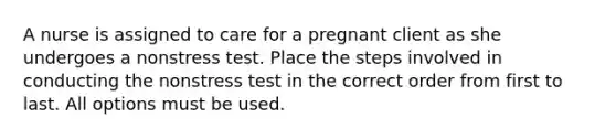 A nurse is assigned to care for a pregnant client as she undergoes a nonstress test. Place the steps involved in conducting the nonstress test in the correct order from first to last. All options must be used.