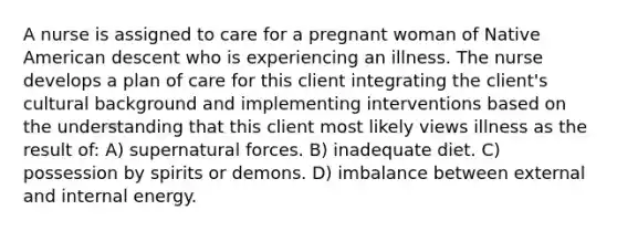 A nurse is assigned to care for a pregnant woman of Native American descent who is experiencing an illness. The nurse develops a plan of care for this client integrating the client's cultural background and implementing interventions based on the understanding that this client most likely views illness as the result of: A) supernatural forces. B) inadequate diet. C) possession by spirits or demons. D) imbalance between external and internal energy.