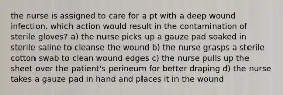 the nurse is assigned to care for a pt with a deep wound infection. which action would result in the contamination of sterile gloves? a) the nurse picks up a gauze pad soaked in sterile saline to cleanse the wound b) the nurse grasps a sterile cotton swab to clean wound edges c) the nurse pulls up the sheet over the patient's perineum for better draping d) the nurse takes a gauze pad in hand and places it in the wound