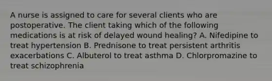 A nurse is assigned to care for several clients who are postoperative. The client taking which of the following medications is at risk of delayed wound healing? A. Nifedipine to treat hypertension B. Prednisone to treat persistent arthritis exacerbations C. Albuterol to treat asthma D. Chlorpromazine to treat schizophrenia