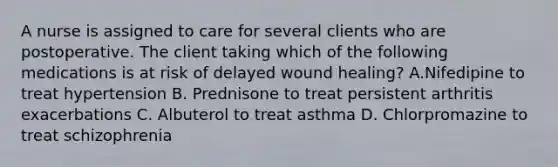 A nurse is assigned to care for several clients who are postoperative. The client taking which of the following medications is at risk of delayed wound healing? A.Nifedipine to treat hypertension B. Prednisone to treat persistent arthritis exacerbations C. Albuterol to treat asthma D. Chlorpromazine to treat schizophrenia