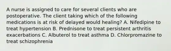 A nurse is assigned to care for several clients who are postoperative. The client taking which of the following medications is at risk of delayed would healing? A. Nifedipine to treat hypertension B. Prednisone to treat persistent arthritis exacerbations C. Albuterol to treat asthma D. Chlorpromazine to treat schizophrenia