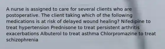 A nurse is assigned to care for several clients who are postoperative. The client taking which of the following medications is at risk of delayed wound healing? Nifedipine to treat hypertension Prednisone to treat persistent arthritis exacerbations Albuterol to treat asthma Chlorpromazine to treat schizophrenia