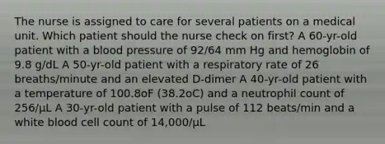 The nurse is assigned to care for several patients on a medical unit. Which patient should the nurse check on first? A 60-yr-old patient with a blood pressure of 92/64 mm Hg and hemoglobin of 9.8 g/dL A 50-yr-old patient with a respiratory rate of 26 breaths/minute and an elevated D-dimer A 40-yr-old patient with a temperature of 100.8oF (38.2oC) and a neutrophil count of 256/μL A 30-yr-old patient with a pulse of 112 beats/min and a white blood cell count of 14,000/μL