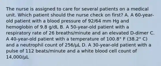 The nurse is assigned to care for several patients on a medical unit. Which patient should the nurse check on first? A. A 60-year-old patient with a blood pressure of 92/64 mm Hg and hemoglobin of 9.8 g/dL B. A 50-year-old patient with a respiratory rate of 26 breaths/minute and an elevated D-dimer C. A 40-year-old patient with a temperature of 100.8° F (38.2° C) and a neutrophil count of 256/µL D. A 30-year-old patient with a pulse of 112 beats/minute and a white blood cell count of 14,000/µL