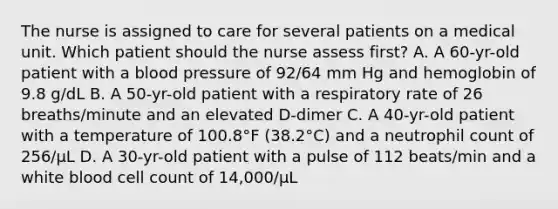 The nurse is assigned to care for several patients on a medical unit. Which patient should the nurse assess first? A. A 60-yr-old patient with a blood pressure of 92/64 mm Hg and hemoglobin of 9.8 g/dL B. A 50-yr-old patient with a respiratory rate of 26 breaths/minute and an elevated D-dimer C. A 40-yr-old patient with a temperature of 100.8°F (38.2°C) and a neutrophil count of 256/µL D. A 30-yr-old patient with a pulse of 112 beats/min and a white blood cell count of 14,000/µL