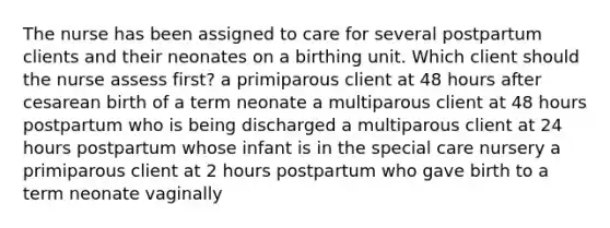 The nurse has been assigned to care for several postpartum clients and their neonates on a birthing unit. Which client should the nurse assess first? a primiparous client at 48 hours after cesarean birth of a term neonate a multiparous client at 48 hours postpartum who is being discharged a multiparous client at 24 hours postpartum whose infant is in the special care nursery a primiparous client at 2 hours postpartum who gave birth to a term neonate vaginally