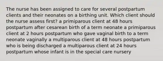 The nurse has been assigned to care for several postpartum clients and their neonates on a birthing unit. Which client should the nurse assess first? a primiparous client at 48 hours postpartum after cesarean birth of a term neonate a primiparous client at 2 hours postpartum who gave vaginal birth to a term neonate vaginally a multiparous client at 48 hours postpartum who is being discharged a multiparous client at 24 hours postpartum whose infant is in the special care nursery