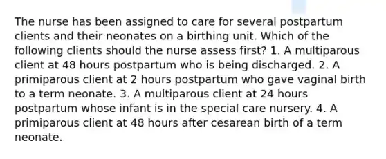 The nurse has been assigned to care for several postpartum clients and their neonates on a birthing unit. Which of the following clients should the nurse assess first? 1. A multiparous client at 48 hours postpartum who is being discharged. 2. A primiparous client at 2 hours postpartum who gave vaginal birth to a term neonate. 3. A multiparous client at 24 hours postpartum whose infant is in the special care nursery. 4. A primiparous client at 48 hours after cesarean birth of a term neonate.