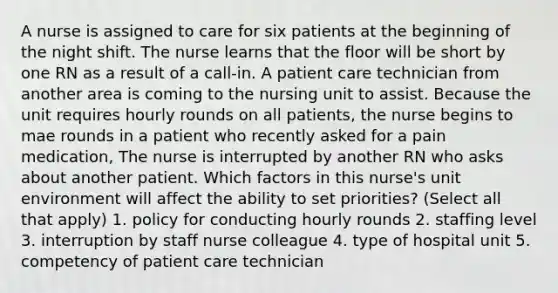 A nurse is assigned to care for six patients at the beginning of the night shift. The nurse learns that the floor will be short by one RN as a result of a call-in. A patient care technician from another area is coming to the nursing unit to assist. Because the unit requires hourly rounds on all patients, the nurse begins to mae rounds in a patient who recently asked for a pain medication, The nurse is interrupted by another RN who asks about another patient. Which factors in this nurse's unit environment will affect the ability to set priorities? (Select all that apply) 1. policy for conducting hourly rounds 2. staffing level 3. interruption by staff nurse colleague 4. type of hospital unit 5. competency of patient care technician