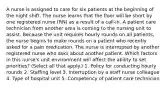 A nurse is assigned to care for six patients at the beginning of the night shift. The nurse learns that the floor will be short by one registered nurse (RN) as a result of a call-in. A patient care technician from another area is coming to the nursing unit to assist. Because the unit requires hourly rounds on all patients, the nurse begins to make rounds on a patient who recently asked for a pain medication. The nurse is interrupted by another registered nurse who asks about another patient. Which factors in this nurse's unit environment will affect the ability to set priorities? (Select all that apply.) 1. Policy for conducting hourly rounds 2. Staffing level 3. Interruption by a staff nurse colleague 4. Type of hospital unit 5. Competency of patient care technician