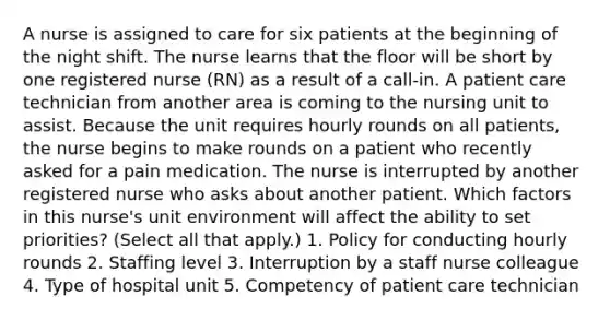 A nurse is assigned to care for six patients at the beginning of the night shift. The nurse learns that the floor will be short by one registered nurse (RN) as a result of a call-in. A patient care technician from another area is coming to the nursing unit to assist. Because the unit requires hourly rounds on all patients, the nurse begins to make rounds on a patient who recently asked for a pain medication. The nurse is interrupted by another registered nurse who asks about another patient. Which factors in this nurse's unit environment will affect the ability to set priorities? (Select all that apply.) 1. Policy for conducting hourly rounds 2. Staffing level 3. Interruption by a staff nurse colleague 4. Type of hospital unit 5. Competency of patient care technician