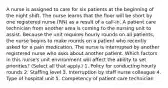 A nurse is assigned to care for six patients at the beginning of the night shift. The nurse learns that the floor will be short by one registered nurse (RN) as a result of a call-in. A patient care technician from another area is coming to the nursing unit to assist. Because the unit requires hourly rounds on all patients, the nurse begins to make rounds on a patient who recently asked for a pain medication. The nurse is interrupted by another registered nurse who asks about another patient. Which factors in this nurse's unit environment will affect the ability to set priorities? (Select all that apply.) 1. Policy for conducting hourly rounds 2. Staffing level 3. Interruption by staff nurse colleague 4. Type of hospital unit 5. Competency of patient care technician