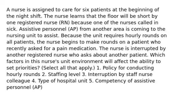 A nurse is assigned to care for six patients at the beginning of the night shift. The nurse learns that the floor will be short by one registered nurse (RN) because one of the nurses called in sick. Assistive personnel (AP) from another area is coming to the nursing unit to assist. Because the unit requires hourly rounds on all patients, the nurse begins to make rounds on a patient who recently asked for a pain medication. The nurse is interrupted by another registered nurse who asks about another patient. Which factors in this nurse's unit environment will affect the ability to set priorities? (Select all that apply.) 1. Policy for conducting hourly rounds 2. Staffing level 3. Interruption by staff nurse colleague 4. Type of hospital unit 5. Competency of assistive personnel (AP)