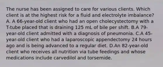 The nurse has been assigned to care for various clients. Which client is at the highest risk for a fluid and electrolyte imbalance? A. A 66-year-old client who had an open cholecystectomy with a T-tube placed that is draining 125 mL of bile per shift. B.A 79-year-old client admitted with a diagnosis of pneumonia. C.A 45-year-old client who had a laparoscopic appendectomy 24 hours ago and is being advanced to a regular diet. D.An 82-year-old client who receives all nutrition via tube feedings and whose medications include carvedilol and torsemide.