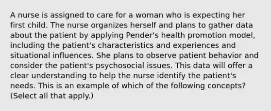 A nurse is assigned to care for a woman who is expecting her first child. The nurse organizes herself and plans to gather data about the patient by applying Pender's health promotion model, including the patient's characteristics and experiences and situational influences. She plans to observe patient behavior and consider the patient's psychosocial issues. This data will offer a clear understanding to help the nurse identify the patient's needs. This is an example of which of the following concepts? (Select all that apply.)