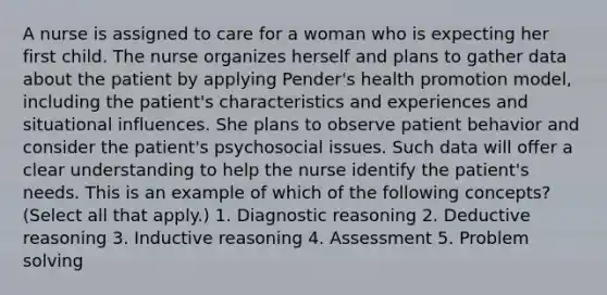 A nurse is assigned to care for a woman who is expecting her first child. The nurse organizes herself and plans to gather data about the patient by applying Pender's health promotion model, including the patient's characteristics and experiences and situational influences. She plans to observe patient behavior and consider the patient's psychosocial issues. Such data will offer a clear understanding to help the nurse identify the patient's needs. This is an example of which of the following concepts? (Select all that apply.) 1. Diagnostic reasoning 2. Deductive reasoning 3. Inductive reasoning 4. Assessment 5. Problem solving