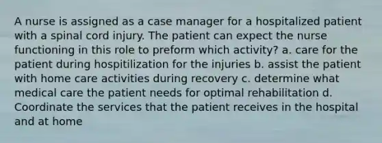 A nurse is assigned as a case manager for a hospitalized patient with a spinal cord injury. The patient can expect the nurse functioning in this role to preform which activity? a. care for the patient during hospitilization for the injuries b. assist the patient with home care activities during recovery c. determine what medical care the patient needs for optimal rehabilitation d. Coordinate the services that the patient receives in the hospital and at home