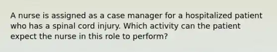 A nurse is assigned as a case manager for a hospitalized patient who has a spinal cord injury. Which activity can the patient expect the nurse in this role to perform?