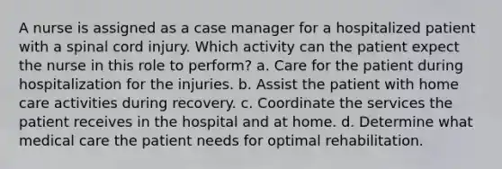 A nurse is assigned as a case manager for a hospitalized patient with a spinal cord injury. Which activity can the patient expect the nurse in this role to perform? a. Care for the patient during hospitalization for the injuries. b. Assist the patient with home care activities during recovery. c. Coordinate the services the patient receives in the hospital and at home. d. Determine what medical care the patient needs for optimal rehabilitation.