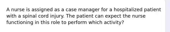 A nurse is assigned as a case manager for a hospitalized patient with a spinal cord injury. The patient can expect the nurse functioning in this role to perform which activity?