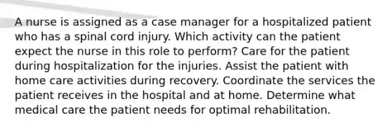 A nurse is assigned as a case manager for a hospitalized patient who has a spinal cord injury. Which activity can the patient expect the nurse in this role to perform? Care for the patient during hospitalization for the injuries. Assist the patient with home care activities during recovery. Coordinate the services the patient receives in the hospital and at home. Determine what medical care the patient needs for optimal rehabilitation.