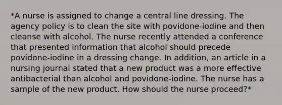 *A nurse is assigned to change a central line dressing. The agency policy is to clean the site with povidone-iodine and then cleanse with alcohol. The nurse recently attended a conference that presented information that alcohol should precede povidone-iodine in a dressing change. In addition, an article in a nursing journal stated that a new product was a more effective antibacterial than alcohol and povidone-iodine. The nurse has a sample of the new product. How should the nurse proceed?*