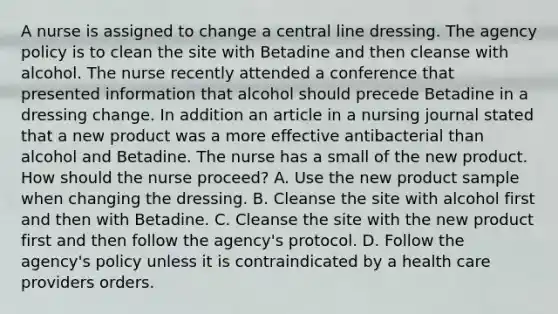 A nurse is assigned to change a central line dressing. The agency policy is to clean the site with Betadine and then cleanse with alcohol. The nurse recently attended a conference that presented information that alcohol should precede Betadine in a dressing change. In addition an article in a nursing journal stated that a new product was a more effective antibacterial than alcohol and Betadine. The nurse has a small of the new product. How should the nurse proceed? A. Use the new product sample when changing the dressing. B. Cleanse the site with alcohol first and then with Betadine. C. Cleanse the site with the new product first and then follow the agency's protocol. D. Follow the agency's policy unless it is contraindicated by a health care providers orders.