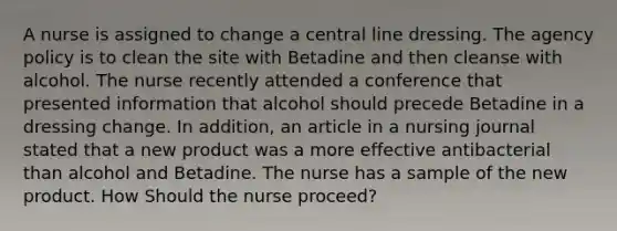 A nurse is assigned to change a central line dressing. The agency policy is to clean the site with Betadine and then cleanse with alcohol. The nurse recently attended a conference that presented information that alcohol should precede Betadine in a dressing change. In addition, an article in a nursing journal stated that a new product was a more effective antibacterial than alcohol and Betadine. The nurse has a sample of the new product. How Should the nurse proceed?