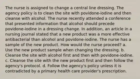 The nurse is assigned to change a central line dressing. The agency policy is to clean the site with povidone-iodine and then cleanse with alcohol. The nurse recently attended a conference that presented information that alcohol should precede povidone-iodine in a dressing change. In addition, an article in a nursing journal stated that a new product was a more effective antibacterial than alcohol and povidone-iodine. The nurse has a sample of the new product. How would the nurse proceed? a. Use the new product sample when changing the dressing. b. Cleanse the site with alcohol first and then with povidone-iodine. c. Cleanse the site with the new product first and then follow the agency's protocol. d. Follow the agency's policy unless it is contradicted by a primary health care provider's prescription.