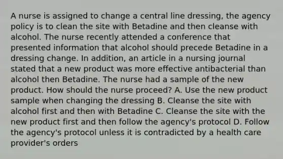 A nurse is assigned to change a central line dressing, the agency policy is to clean the site with Betadine and then cleanse with alcohol. The nurse recently attended a conference that presented information that alcohol should precede Betadine in a dressing change. In addition, an article in a nursing journal stated that a new product was more effective antibacterial than alcohol then Betadine. The nurse had a sample of the new product. How should the nurse proceed? A. Use the new product sample when changing the dressing B. Cleanse the site with alcohol first and then with Betadine C. Cleanse the site with the new product first and then follow the agency's protocol D. Follow the agency's protocol unless it is contradicted by a health care provider's orders