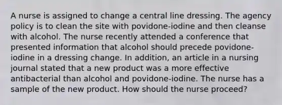 A nurse is assigned to change a central line dressing. The agency policy is to clean the site with povidone-iodine and then cleanse with alcohol. The nurse recently attended a conference that presented information that alcohol should precede povidone-iodine in a dressing change. In addition, an article in a nursing journal stated that a new product was a more effective antibacterial than alcohol and povidone-iodine. The nurse has a sample of the new product. How should the nurse proceed?