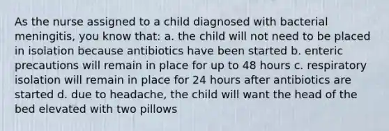 As the nurse assigned to a child diagnosed with bacterial meningitis, you know that: a. the child will not need to be placed in isolation because antibiotics have been started b. enteric precautions will remain in place for up to 48 hours c. respiratory isolation will remain in place for 24 hours after antibiotics are started d. due to headache, the child will want the head of the bed elevated with two pillows