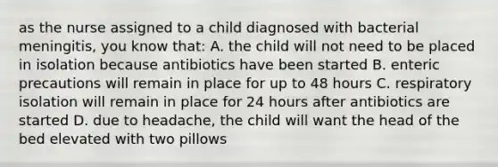 as the nurse assigned to a child diagnosed with bacterial meningitis, you know that: A. the child will not need to be placed in isolation because antibiotics have been started B. enteric precautions will remain in place for up to 48 hours C. respiratory isolation will remain in place for 24 hours after antibiotics are started D. due to headache, the child will want the head of the bed elevated with two pillows