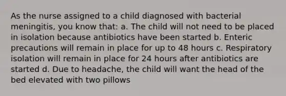 As the nurse assigned to a child diagnosed with bacterial meningitis, you know that: a. The child will not need to be placed in isolation because antibiotics have been started b. Enteric precautions will remain in place for up to 48 hours c. Respiratory isolation will remain in place for 24 hours after antibiotics are started d. Due to headache, the child will want the head of the bed elevated with two pillows