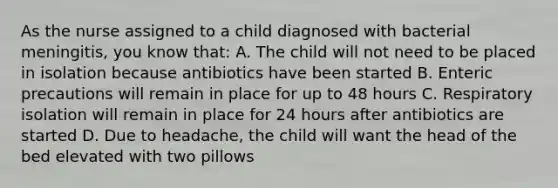 As the nurse assigned to a child diagnosed with bacterial meningitis, you know that: A. The child will not need to be placed in isolation because antibiotics have been started B. Enteric precautions will remain in place for up to 48 hours C. Respiratory isolation will remain in place for 24 hours after antibiotics are started D. Due to headache, the child will want the head of the bed elevated with two pillows