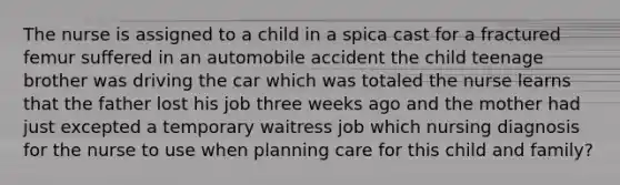 The nurse is assigned to a child in a spica cast for a fractured femur suffered in an automobile accident the child teenage brother was driving the car which was totaled the nurse learns that the father lost his job three weeks ago and the mother had just excepted a temporary waitress job which nursing diagnosis for the nurse to use when planning care for this child and family?