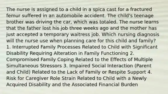 The nurse is assigned to a child in a spica cast for a fractured femur suffered in an automobile accident. The child's teenage brother was driving the car, which was totaled. The nurse learns that the father lost his job three weeks ago and the mother has just accepted a temporary waitress job. Which nursing diagnosis will the nurse use when planning care for this child and family? 1. Interrupted Family Processes Related to Child with Significant Disability Requiring Alteration in Family Functioning 2. Compromised Family Coping Related to the Effects of Multiple Simultaneous Stressors 3. Impaired Social Interaction (Parent and Child) Related to the Lack of Family or Respite Support 4. Risk for Caregiver Role Strain Related to Child with a Newly Acquired Disability and the Associated Financial Burden