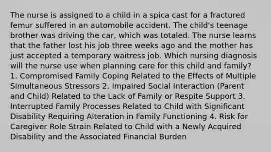 The nurse is assigned to a child in a spica cast for a fractured femur suffered in an automobile accident. The child's teenage brother was driving the car, which was totaled. The nurse learns that the father lost his job three weeks ago and the mother has just accepted a temporary waitress job. Which nursing diagnosis will the nurse use when planning care for this child and family? 1. Compromised Family Coping Related to the Effects of Multiple Simultaneous Stressors 2. Impaired Social Interaction (Parent and Child) Related to the Lack of Family or Respite Support 3. Interrupted Family Processes Related to Child with Significant Disability Requiring Alteration in Family Functioning 4. Risk for Caregiver Role Strain Related to Child with a Newly Acquired Disability and the Associated Financial Burden