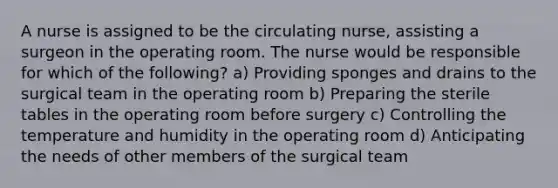 A nurse is assigned to be the circulating nurse, assisting a surgeon in the operating room. The nurse would be responsible for which of the following? a) Providing sponges and drains to the surgical team in the operating room b) Preparing the sterile tables in the operating room before surgery c) Controlling the temperature and humidity in the operating room d) Anticipating the needs of other members of the surgical team